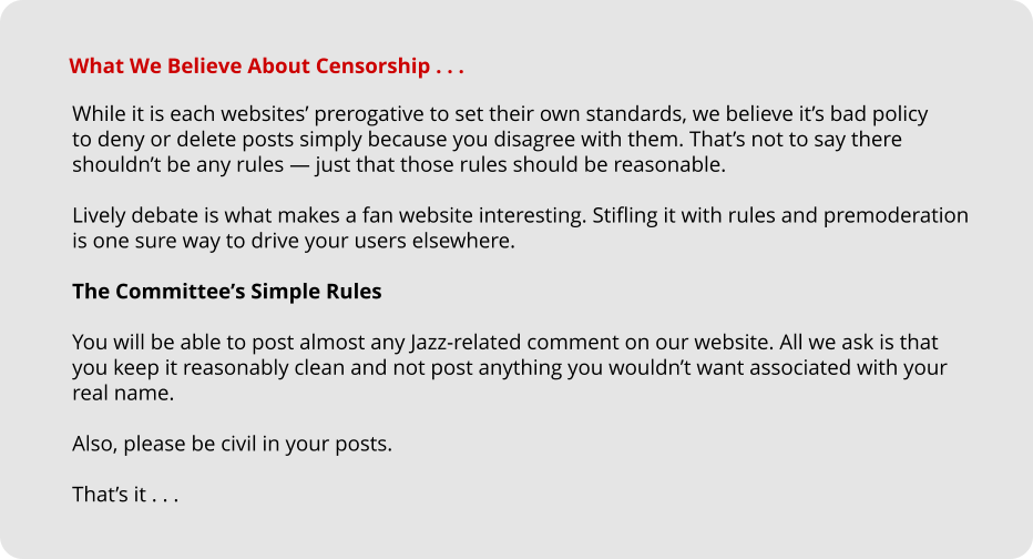 While it is each websites’ prerogative to set their own standards, we believe it’s bad policy  to deny or delete posts simply because you disagree with them. That’s not to say there  shouldn’t be any rules — just that those rules should be reasonable.  Lively debate is what makes a fan website interesting. Stifling it with rules and premoderation  is one sure way to drive your users elsewhere.  The Committee’s Simple Rules  You will be able to post almost any Jazz-related comment on our website. All we ask is that  you keep it reasonably clean and not post anything you wouldn’t want associated with your  real name.  Also, please be civil in your posts.  That’s it . . . What We Believe About Censorship . . .